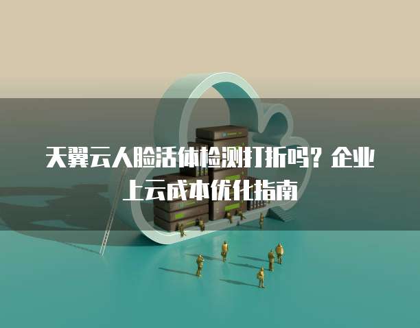 天翼云人脸活体检测打折吗?企业上云成本优化指南