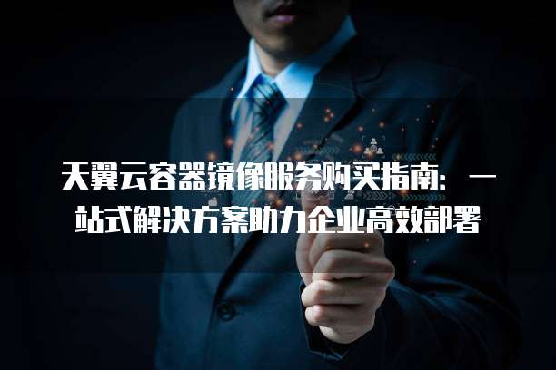 天翼云容器镜像服务购买指南:一站式解决方案助力企业高效部署