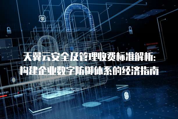 天翼云安全及管理收费标准解析:构建企业数字防御体系的经济指南