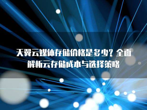 天翼云媒体存储价格是多少?全面解析云存储成本与选择策略