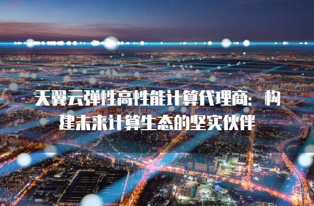 天翼云弹性高性能计算代理商:构建未来计算生态的坚实伙伴