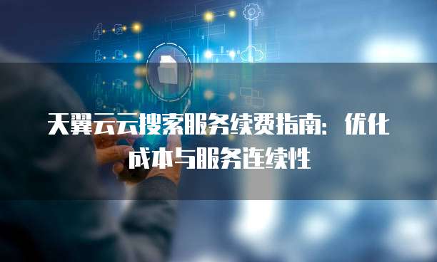 天翼云云搜索服务续费指南：优化成本与服务连续性