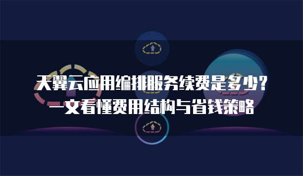 天翼云应用编排服务续费是多少?一文看懂费用结构与省钱策略