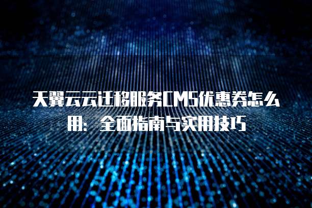 天翼云云迁移服务CMS优惠券怎么用：全面指南与实用技巧