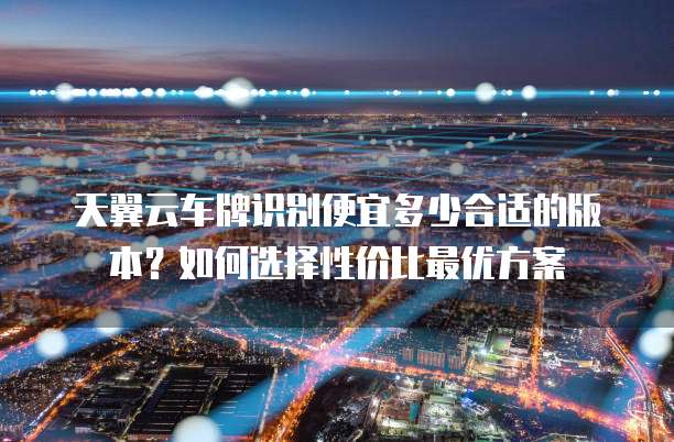 天翼云车牌识别便宜多少合适的版本?如何选择性价比最优方案