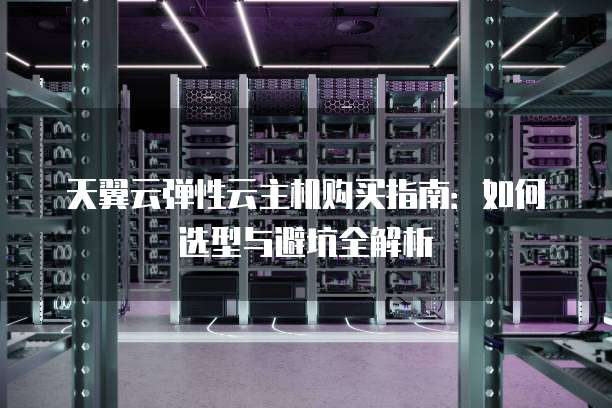 天翼云弹性云主机购买指南：如何选型与避坑全解析