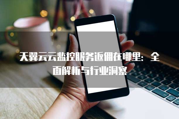 天翼云云监控服务返佣在哪里:全面解析与行业洞察