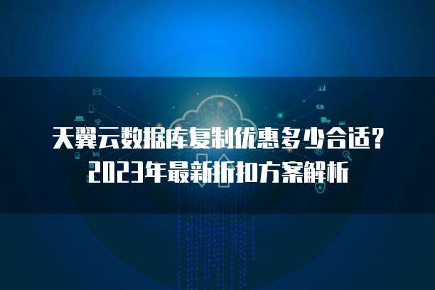 天翼云数据库复制优惠多少合适？2023年最新折扣方案解析