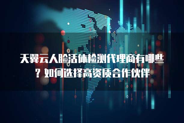 天翼云人脸活体检测代理商有哪些?如何选择高资质合作伙伴