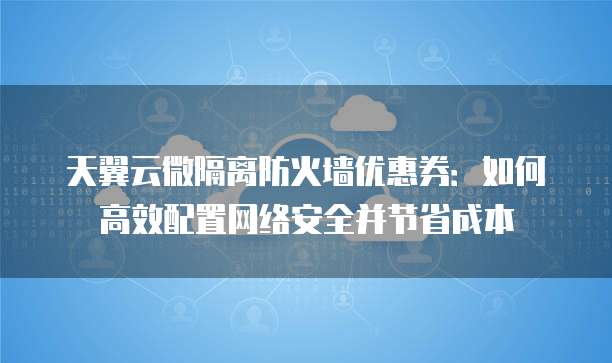 天翼云微隔离防火墙优惠券:如何高效配置网络安全并节省成本