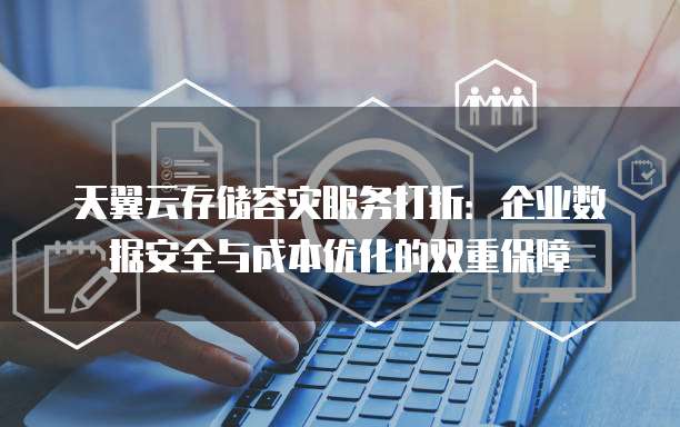 天翼云存储容灾服务打折:企业数据安全与成本优化的双重保障