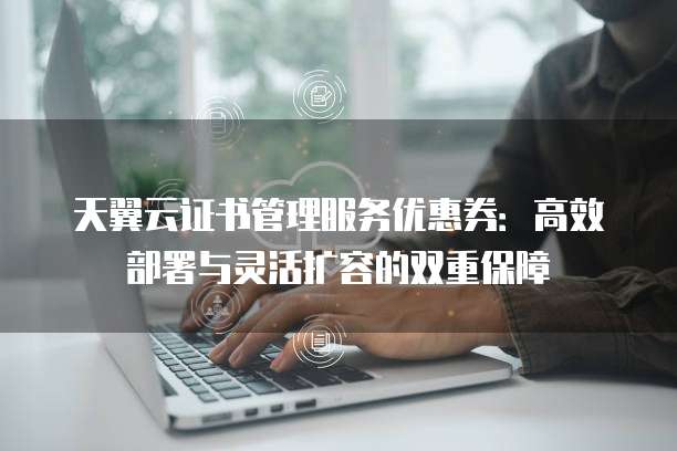 天翼云证书管理服务优惠券:高效部署与灵活扩容的双重保障