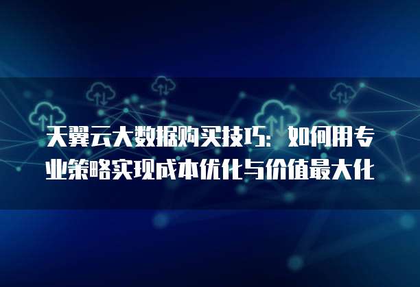 天翼云大数据购买技巧:如何用专业策略实现成本优化与价值最大化