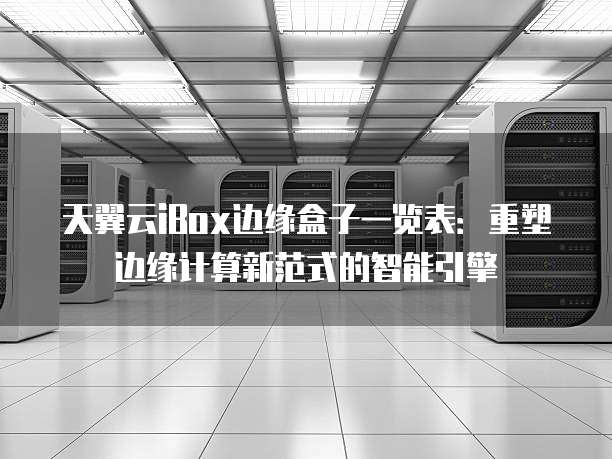 天翼云iBox边缘盒子一览表:重塑边缘计算新范式的智能引擎
