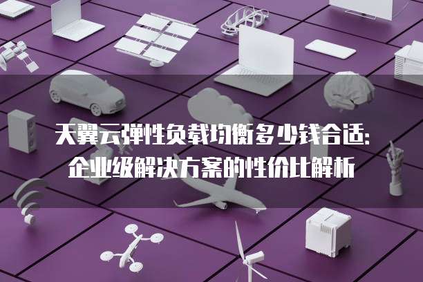 天翼云弹性负载均衡多少钱合适：企业级解决方案的性价比解析