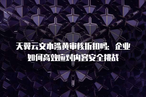 天翼云文本涉黄审核折扣吗:企业如何高效应对内容安全挑战