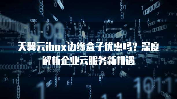 天翼云ibox边缘盒子优惠吗？深度解析企业云服务新机遇