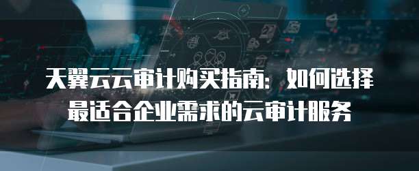 天翼云云审计购买指南:如何选择最适合企业需求的云审计服务