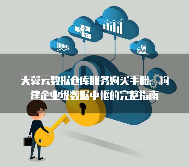 天翼云数据仓库服务购买手册：构建企业级数据中枢的完整指南