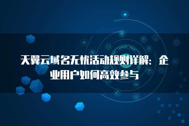 天翼云域名无忧活动规则详解:企业用户如何高效参与