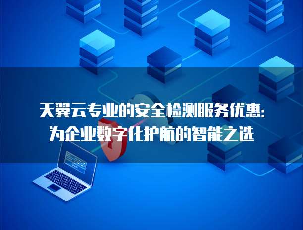 天翼云专业的安全检测服务优惠：为企业数字化护航的智能之选