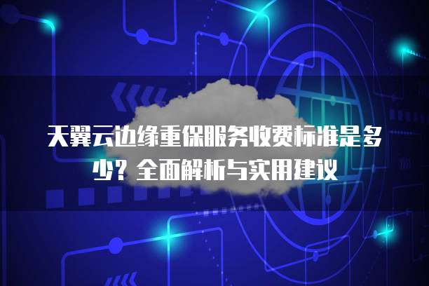 天翼云边缘重保服务收费标准是多少？全面解析与实用建议