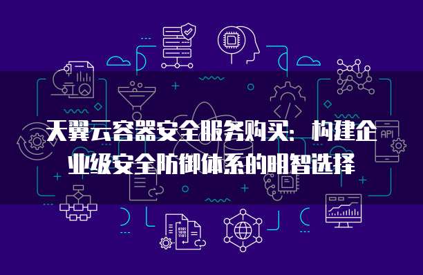 天翼云容器安全服务购买:构建企业级安全防御体系的明智选择