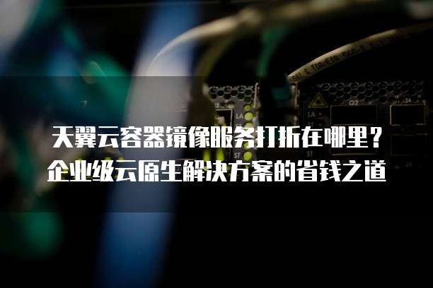 天翼云容器镜像服务打折在哪里?企业级云原生解决方案的省钱之道