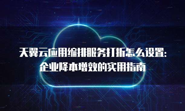 天翼云应用编排服务打折怎么设置:企业降本增效的实用指南