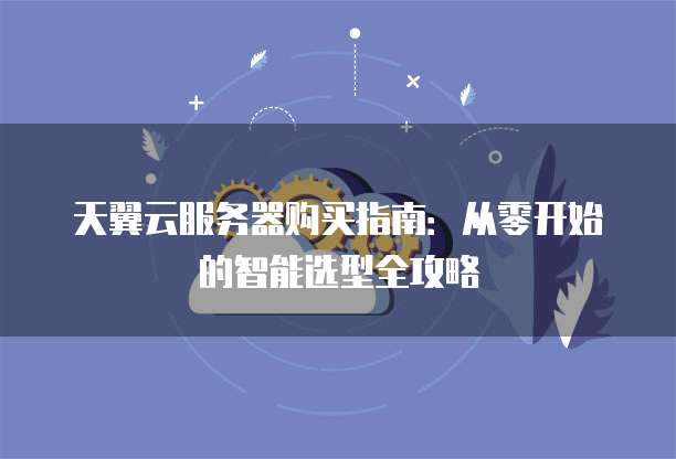 天翼云服务器购买指南:从零开始的智能选型全攻略