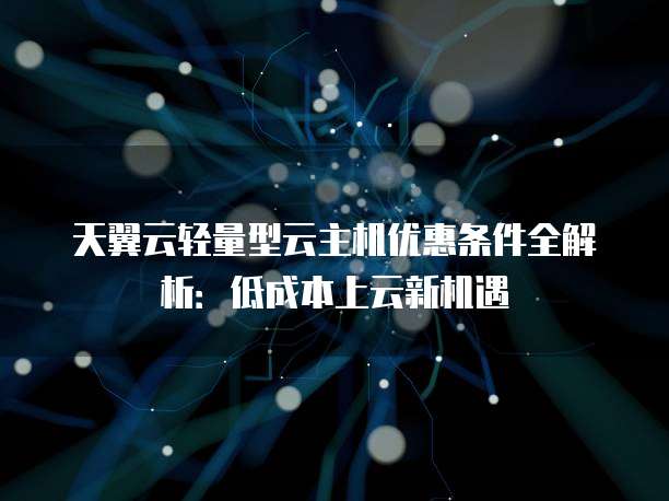 天翼云轻量型云主机优惠条件全解析:低成本上云新机遇