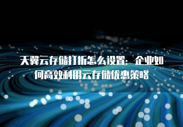 天翼云存储打折怎么设置:企业如何高效利用云存储优惠策略