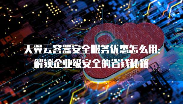 天翼云容器安全服务优惠怎么用：解锁企业级安全的省钱秘籍