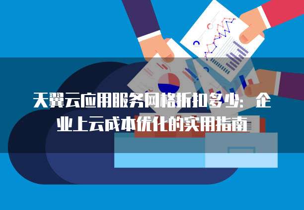 天翼云应用服务网格折扣多少:企业上云成本优化的实用指南