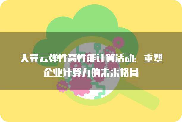 天翼云弹性高性能计算活动:重塑企业计算力的未来格局