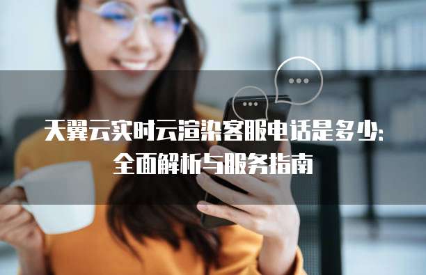 天翼云实时云渲染客服电话是多少:全面解析与服务指南