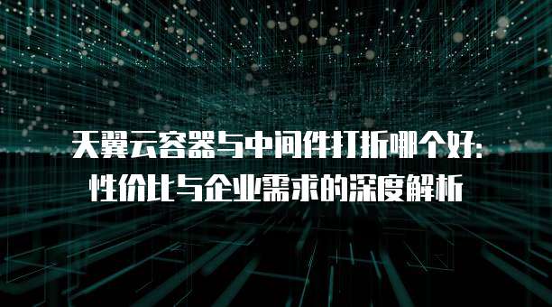 天翼云容器与中间件打折哪个好:性价比与企业需求的深度解析