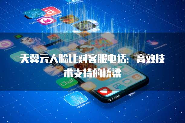 天翼云人脸比对客服电话:高效技术支持的桥梁