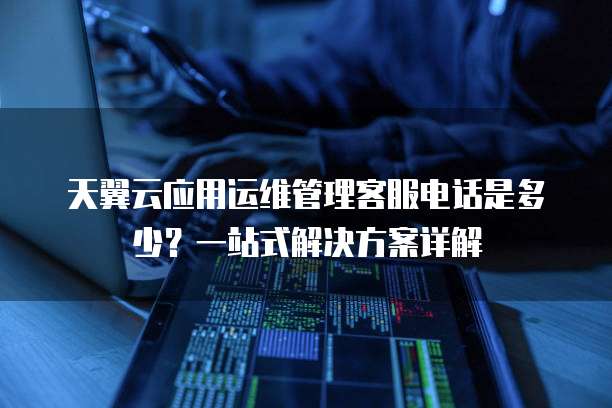 天翼云应用运维管理客服电话是多少？一站式解决方案详解