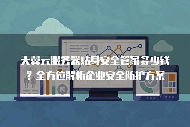 天翼云服务器贴身安全管家多少钱?全方位解析企业安全防护方案