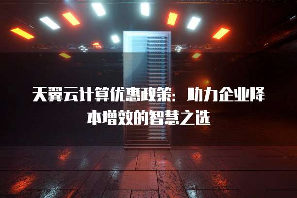 天翼云计算优惠政策:助力企业降本增效的智慧之选