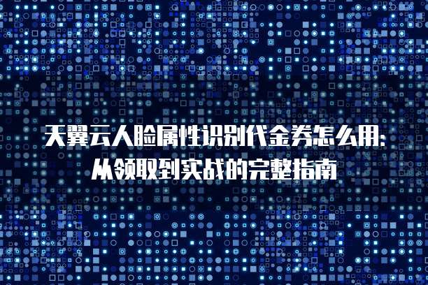 天翼云人脸属性识别代金券怎么用:从领取到实战的完整指南