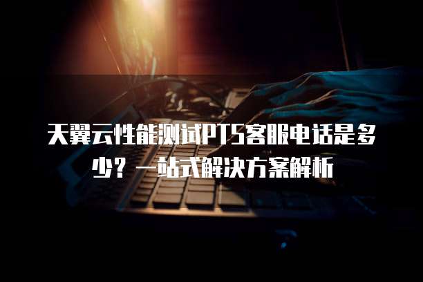 天翼云性能测试PTS客服电话是多少?一站式解决方案解析