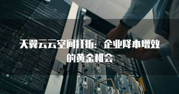 天翼云云空间打折:企业降本增效的黄金机会