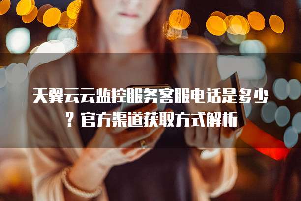 天翼云云监控服务客服电话是多少?官方渠道获取方式解析