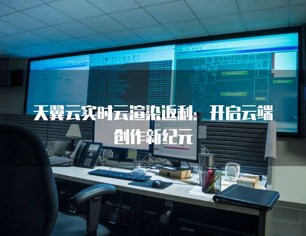 天翼云实时云渲染返利:开启云端创作新纪元