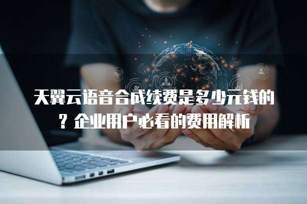 天翼云语音合成续费是多少元钱的?企业用户必看的费用解析