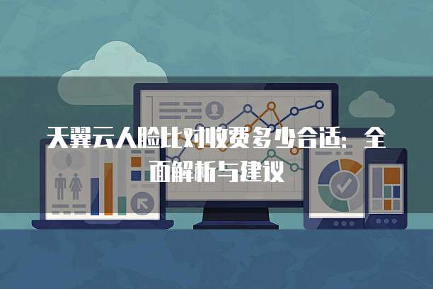 天翼云人脸比对收费多少合适：全面解析与建议