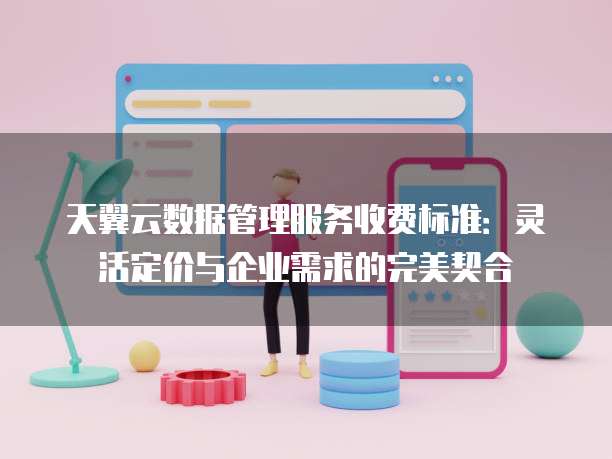 天翼云数据管理服务收费标准:灵活定价与企业需求的完美契合