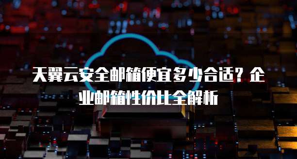 天翼云安全邮箱便宜多少合适？企业邮箱性价比全解析